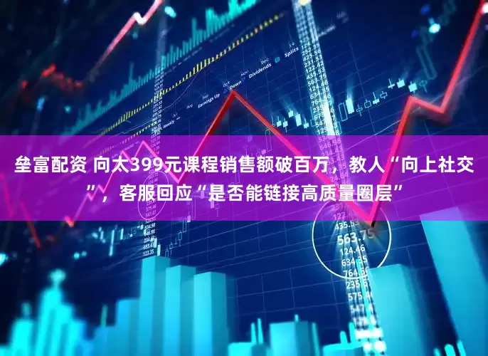 垒富配资 向太399元课程销售额破百万，教人“向上社交”，客服回应“是否能链接高质量圈层”
