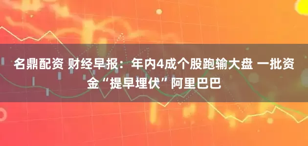 名鼎配资 财经早报：年内4成个股跑输大盘 一批资金“提早埋伏”阿里巴巴