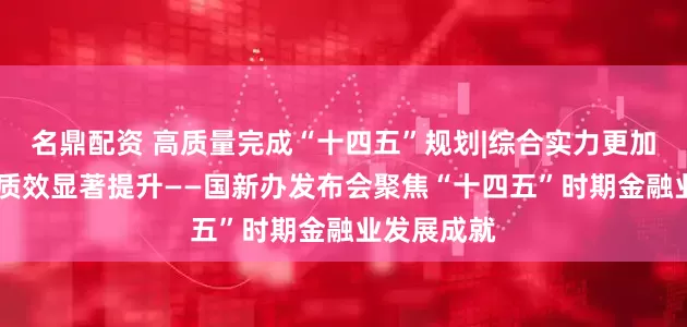 名鼎配资 高质量完成“十四五”规划|综合实力更加雄厚 服务质效显著提升——国新办发布会聚焦“十四五”时期金融业发展成就