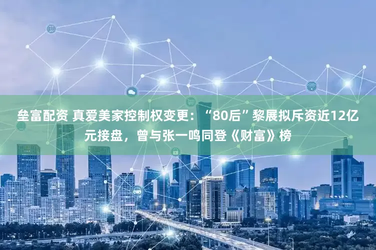 垒富配资 真爱美家控制权变更：“80后”黎展拟斥资近12亿元接盘，曾与张一鸣同登《财富》榜