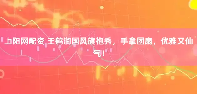 上阳网配资 王鹤润国风旗袍秀，手拿团扇，优雅又仙气！