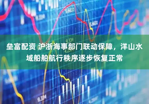 垒富配资 沪浙海事部门联动保障，洋山水域船舶航行秩序逐步恢复正常